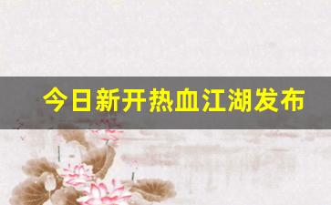 今日新开热血江湖发布网(热血江湖2021新区最新消息)